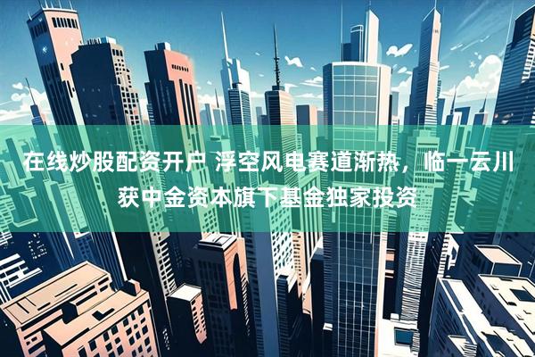 在线炒股配资开户 浮空风电赛道渐热，临一云川获中金资本旗下基金独家投资
