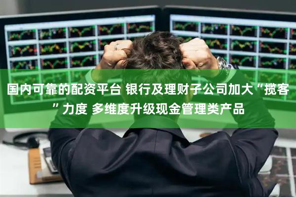 国内可靠的配资平台 银行及理财子公司加大“揽客”力度 多维度升级现金管理类产品