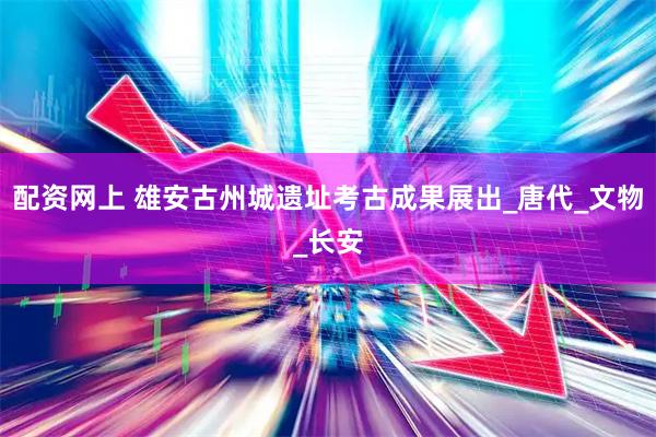 配资网上 雄安古州城遗址考古成果展出_唐代_文物_长安