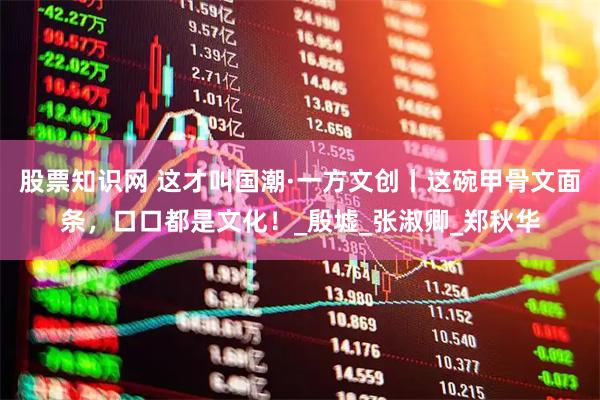 股票知识网 这才叫国潮·一方文创丨这碗甲骨文面条，口口都是文化！_殷墟_张淑卿_郑秋华