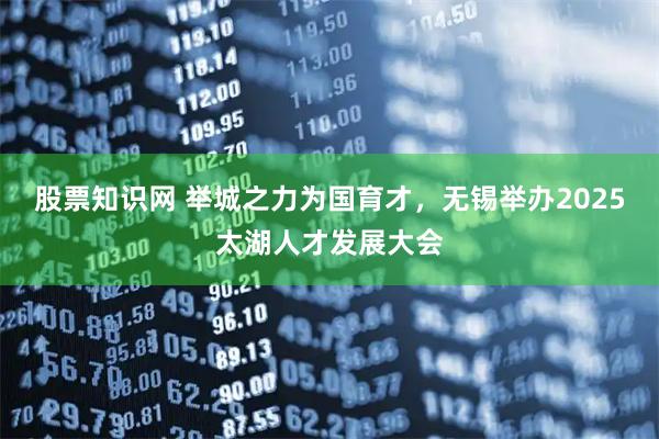 股票知识网 举城之力为国育才，无锡举办2025太湖人才发展大会
