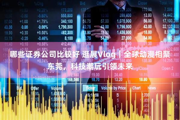 哪些证券公司比较好 逛展Vlog｜全球动漫相聚东莞，科技潮玩引领未来
