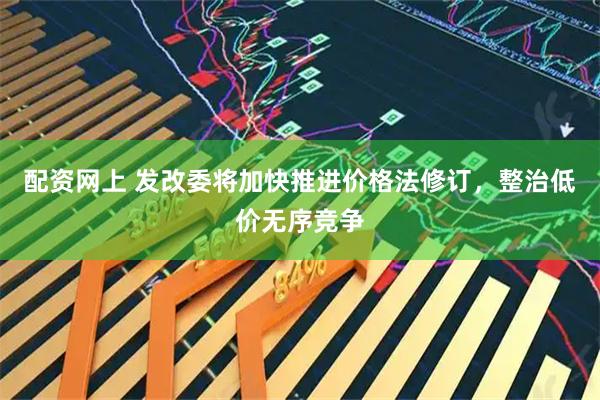 配资网上 发改委将加快推进价格法修订，整治低价无序竞争
