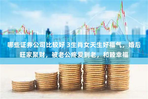哪些证券公司比较好 3生肖女天生好福气，婚后旺家聚财，被老公疼爱到老，和睦幸福