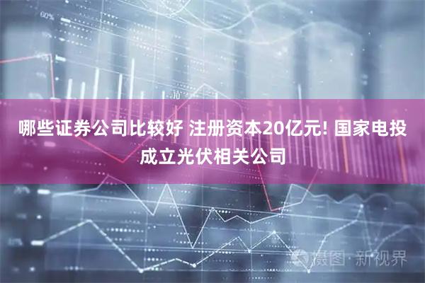 哪些证券公司比较好 注册资本20亿元! 国家电投成立光伏相关公司