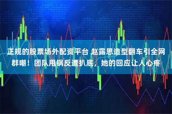 正规的股票场外配资平台 赵露思造型翻车引全网群嘲!团队甩锅反遭扒底,她的回应让人心疼