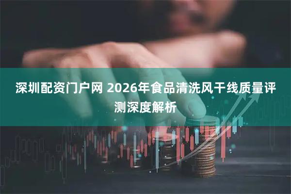 深圳配资门户网 2026年食品清洗风干线质量评测深度解析