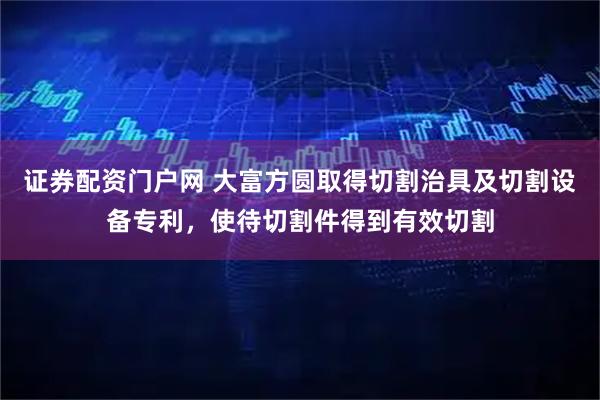 证券配资门户网 大富方圆取得切割治具及切割设备专利，使待切割件得到有效切割