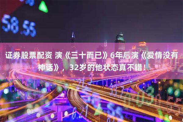 证券股票配资 演《三十而已》6年后演《爱情没有神话》，32岁的他状态真不错！