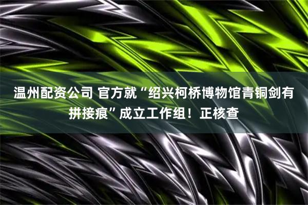 温州配资公司 官方就“绍兴柯桥博物馆青铜剑有拼接痕”成立工作组!正核查