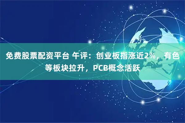免费股票配资平台 午评：创业板指涨近2%，有色等板块拉升，PCB概念活跃